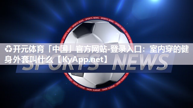 ♻开元体育「中国」官方网站-登录入口：室内穿的健身外套叫什么