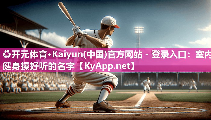 ♻开元体育·Kaiyun(中国)官方网站 - 登录入口：室内健身操好听的名字