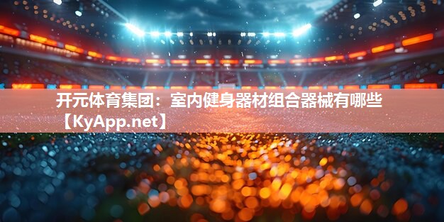 开元体育集团：室内健身器材组合器械有哪些