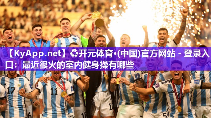 ♻开元体育·(中国)官方网站 - 登录入口：最近很火的室内健身操有哪些