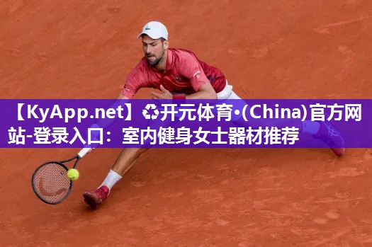 ♻开元体育·(China)官方网站-登录入口：室内健身女士器材推荐