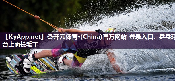 ♻开元体育·(China)官方网站-登录入口：乒乓球台上面长毛了