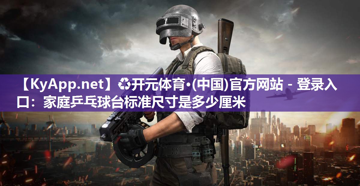 ♻开元体育·(中国)官方网站 - 登录入口：家庭乒乓球台标准尺寸是多少厘米
