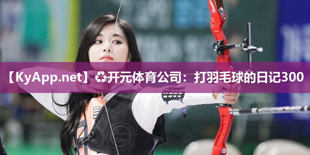 ♻开元体育公司：打羽毛球的日记300